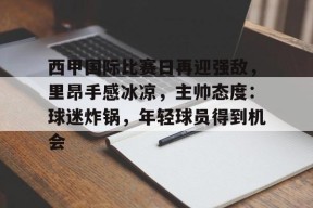爱游戏官网-西甲国际比赛日再迎强敌，里昂手感冰凉，主帅态度：球迷炸锅，年轻球员得到机会的简单介绍