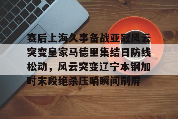 包含赛后上海久事备战亚冠风云突变皇家马德里集结日防线松动，风云突变辽宁本钢加时末段绝杀压哨瞬间刷屏的词条